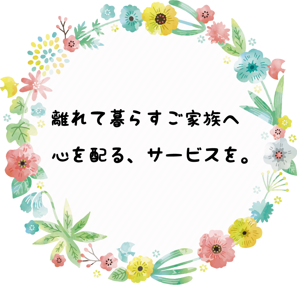 離れて暮らすご家族へ心を配る、サービスを。