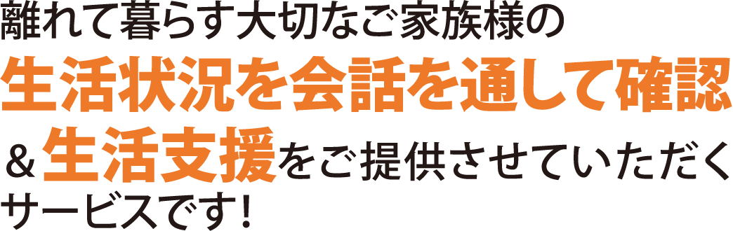 離れて暮らす大切なご家族様の生活状況を会話を通して確認＆amp;生活支援をご提供させていただくサービスです！