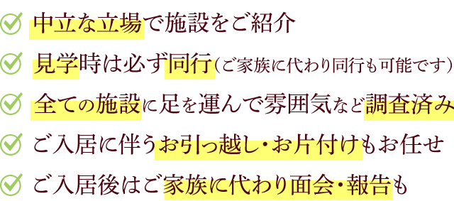 中立な立場で施設をご紹介 見学時は必ず同行（ご家族に代わり同行も可能です） 全ての施設に足を運んで雰囲気など調査済み ご入居に伴うお引っ越し・お片付けもお任せ ご入居後はご家族に代わり面会・報告も